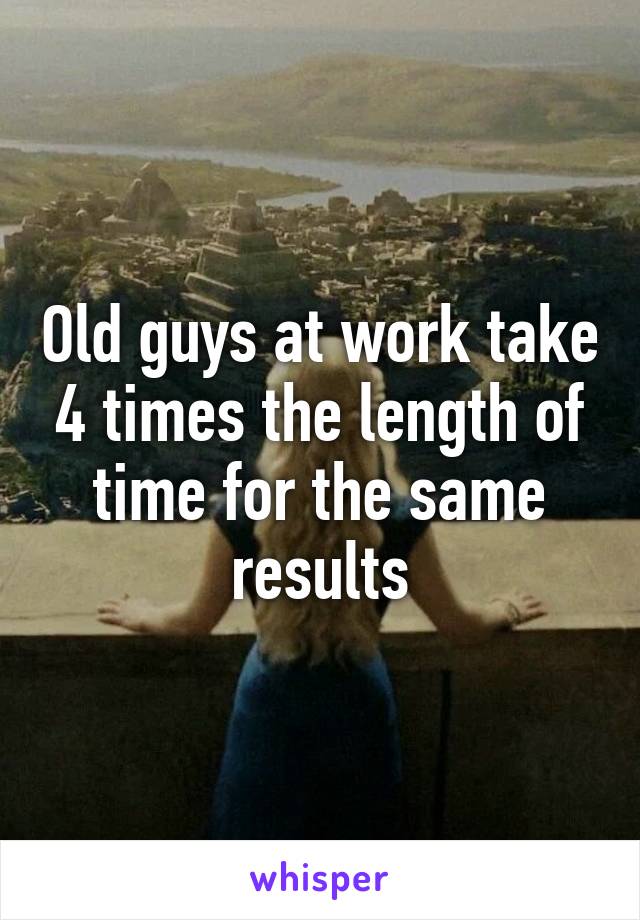 Old guys at work take 4 times the length of time for the same results