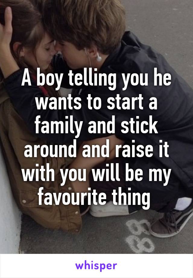 A boy telling you he wants to start a family and stick around and raise it with you will be my favourite thing 