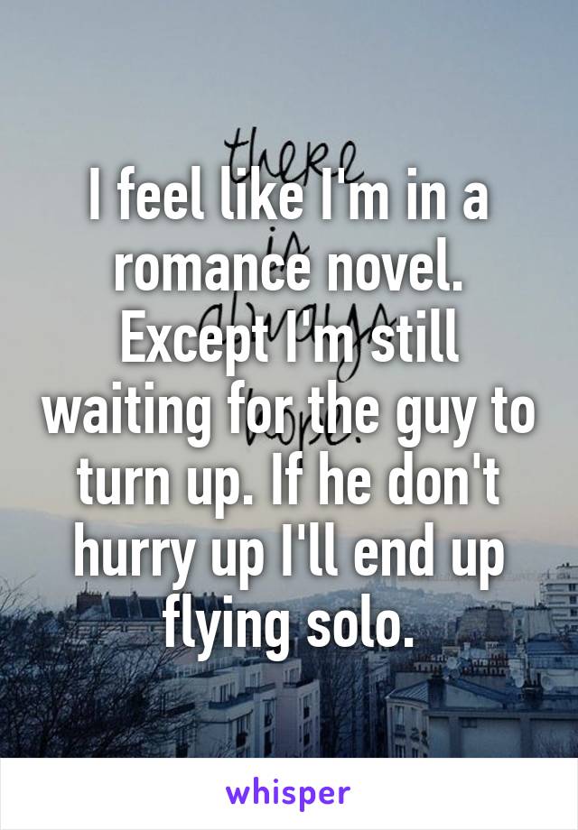 I feel like I'm in a romance novel. Except I'm still waiting for the guy to turn up. If he don't hurry up I'll end up flying solo.