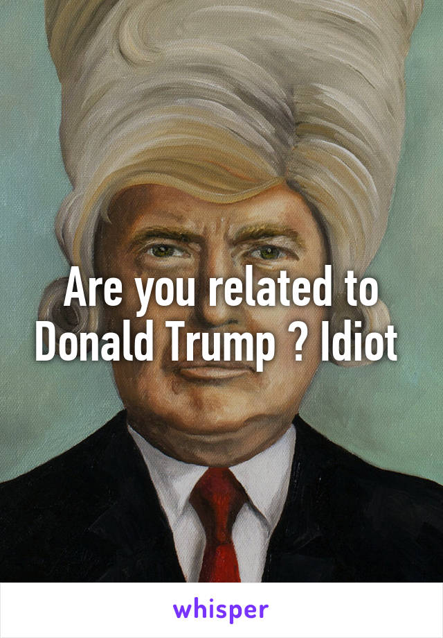 Are you related to Donald Trump ? Idiot 