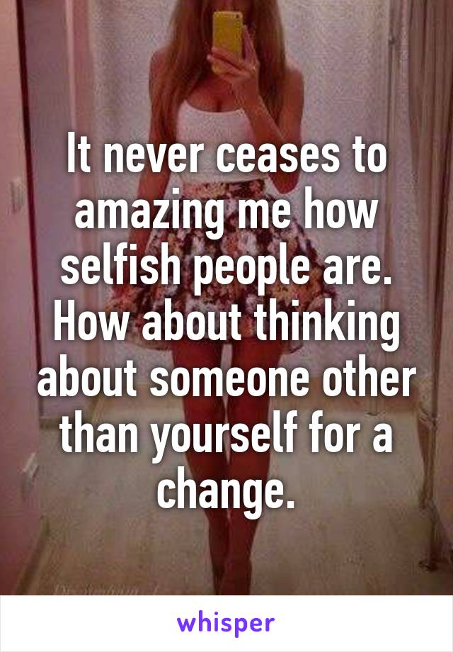 It never ceases to amazing me how selfish people are. How about thinking about someone other than yourself for a change.