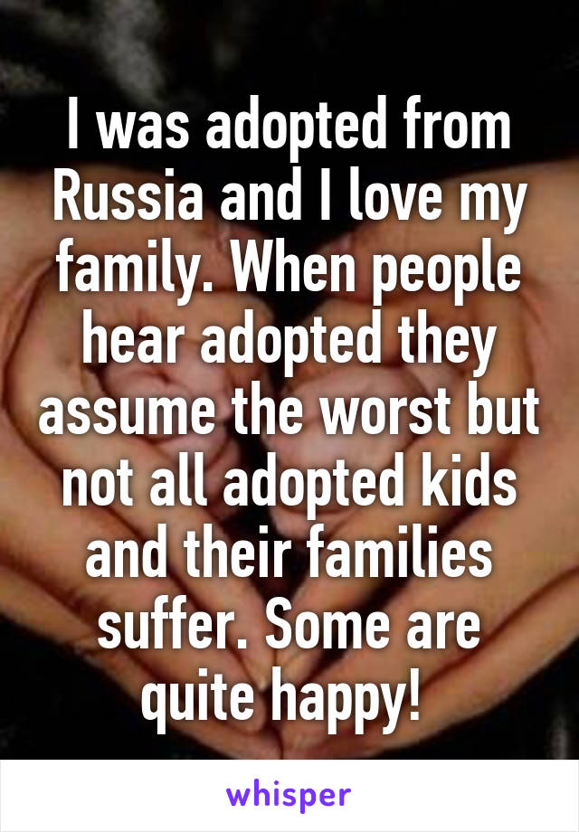 I was adopted from Russia and I love my family. When people hear adopted they assume the worst but not all adopted kids and their families suffer. Some are quite happy! 