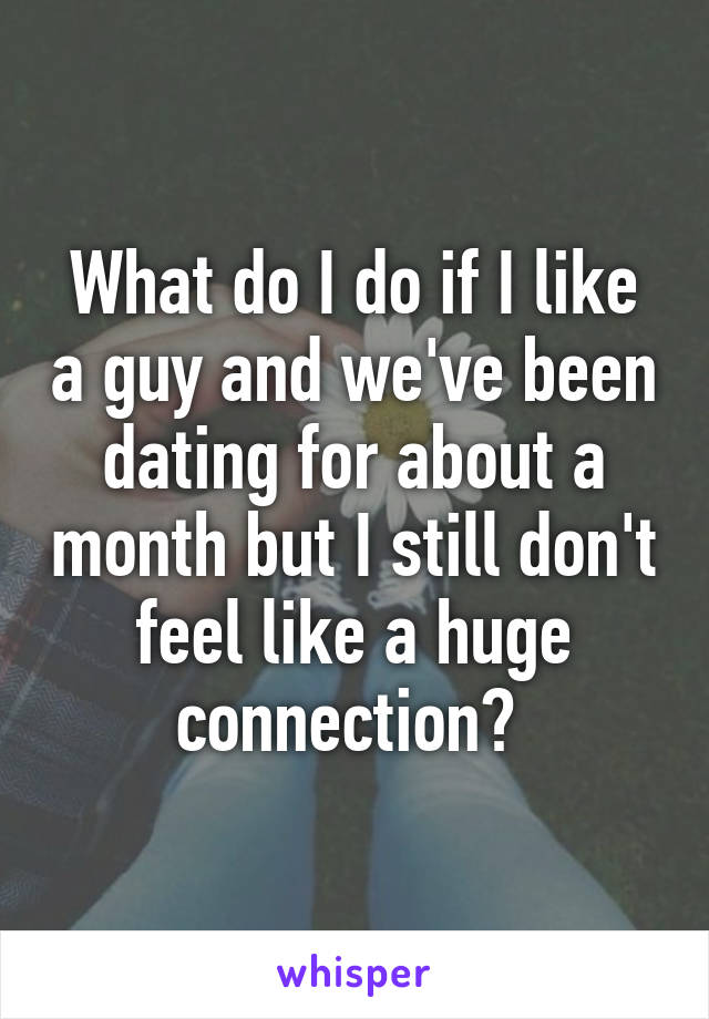 What do I do if I like a guy and we've been dating for about a month but I still don't feel like a huge connection? 