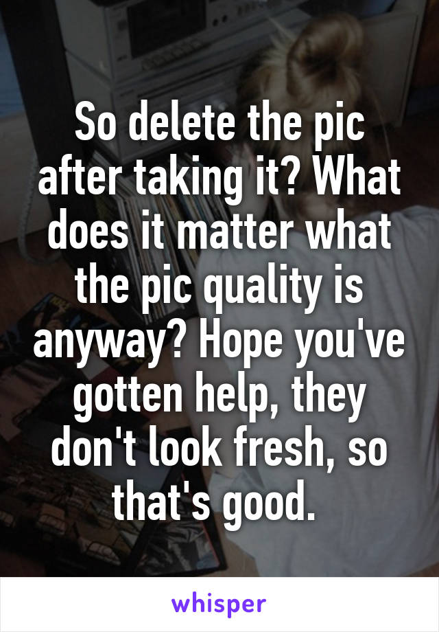 So delete the pic after taking it? What does it matter what the pic quality is anyway? Hope you've gotten help, they don't look fresh, so that's good. 