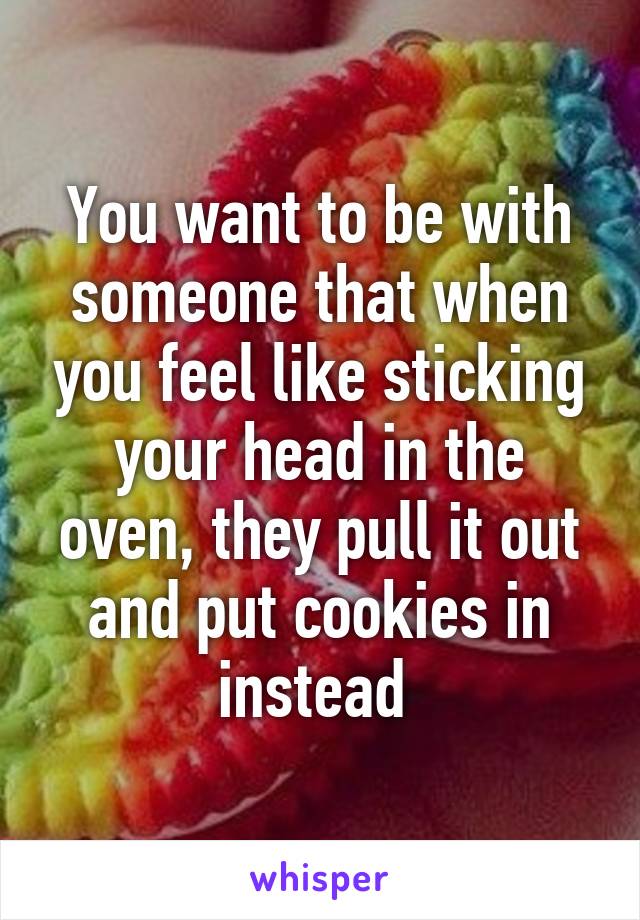 You want to be with someone that when you feel like sticking your head in the oven, they pull it out and put cookies in instead 