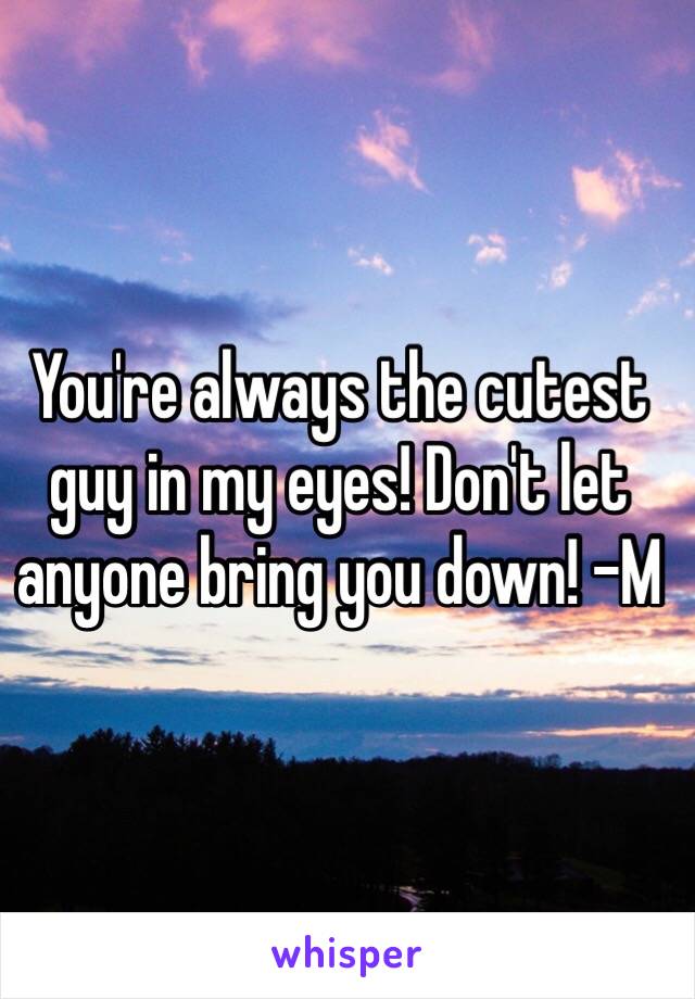 You're always the cutest guy in my eyes! Don't let anyone bring you down! -M