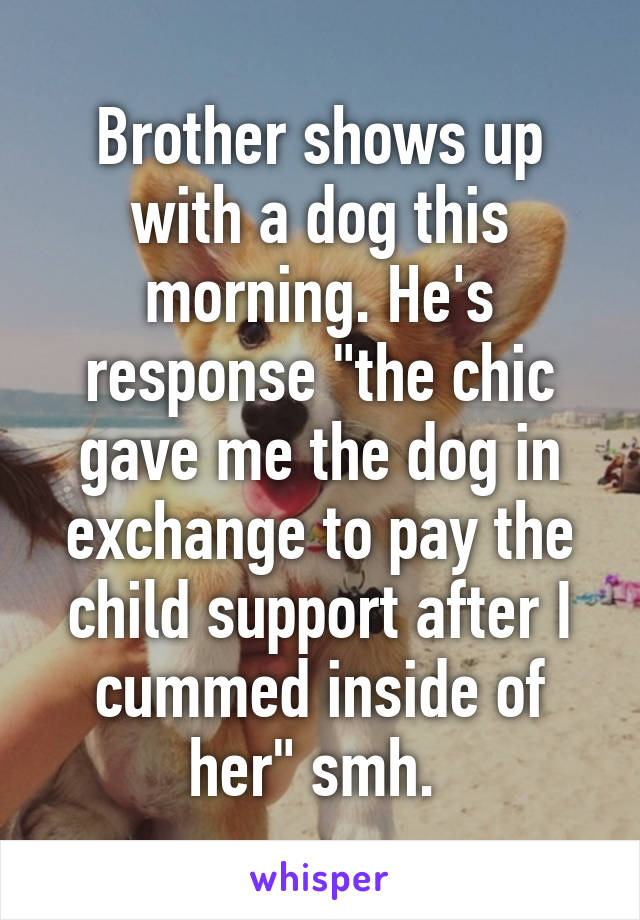 Brother shows up with a dog this morning. He's response "the chic gave me the dog in exchange to pay the child support after I cummed inside of her" smh. 