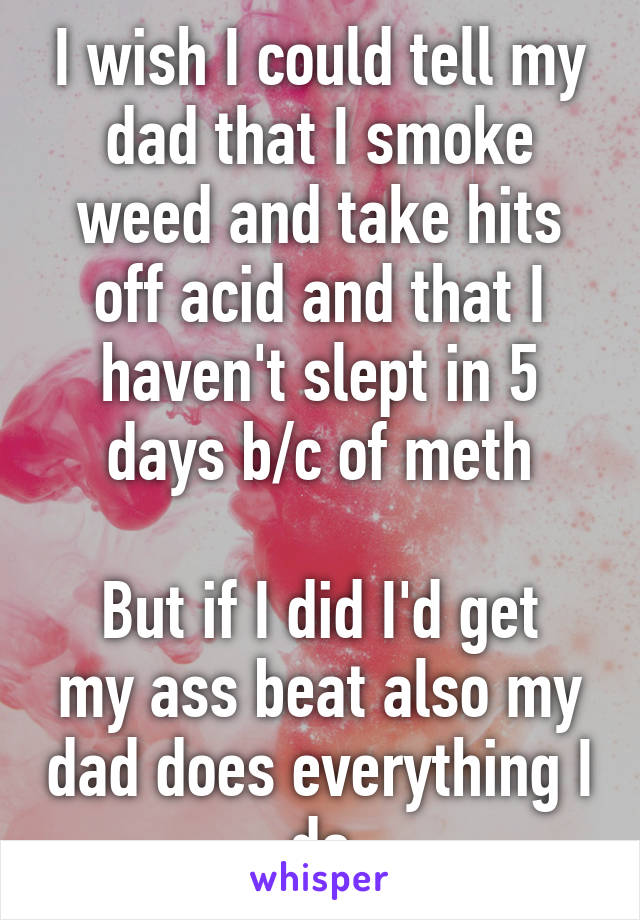 I wish I could tell my dad that I smoke weed and take hits off acid and that I haven't slept in 5 days b/c of meth

But if I did I'd get my ass beat also my dad does everything I do