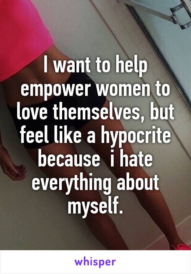 I want to help empower women to love themselves, but feel like a hypocrite because  i hate everything about myself.