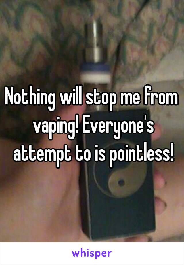 Nothing will stop me from vaping! Everyone's attempt to is pointless!