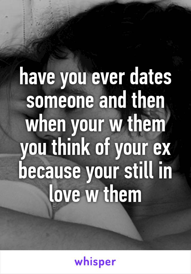 have you ever dates someone and then when your w them you think of your ex because your still in love w them