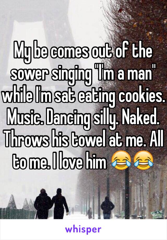 My be comes out of the sower singing "I'm a man" while I'm sat eating cookies. Music. Dancing silly. Naked. Throws his towel at me. All to me. I love him 😂😂