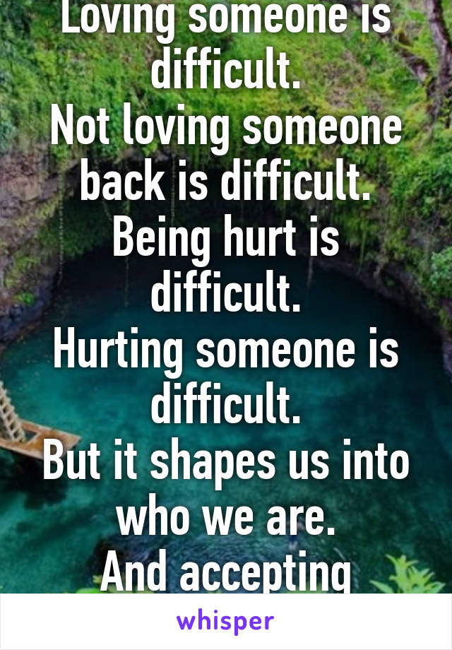 Loving someone is difficult.
Not loving someone back is difficult.
Being hurt is difficult.
Hurting someone is difficult.
But it shapes us into who we are.
And accepting ourselves is difficult. 