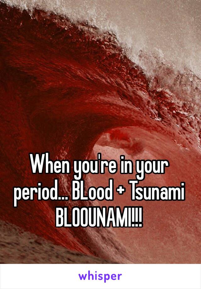 When you're in your period... BLood + Tsunami
BLOOUNAMI!!!