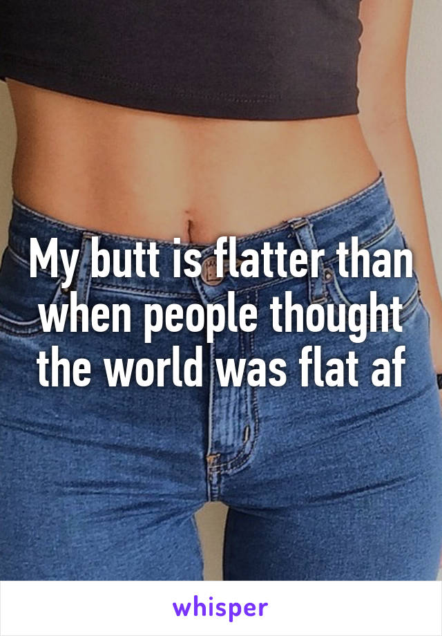 My butt is flatter than when people thought the world was flat af