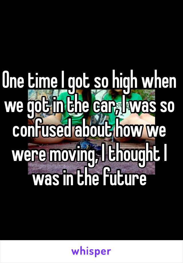 One time I got so high when we got in the car, I was so confused about how we were moving, I thought I was in the future 