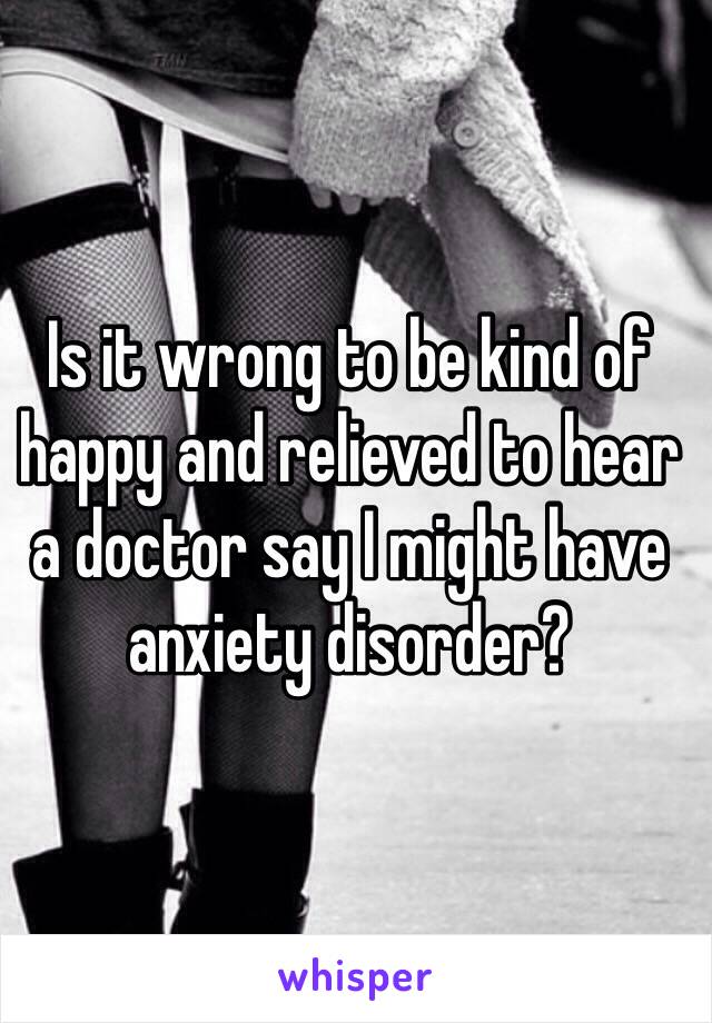 Is it wrong to be kind of happy and relieved to hear a doctor say I might have anxiety disorder?