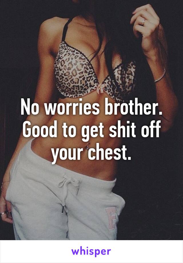 No worries brother. Good to get shit off your chest.