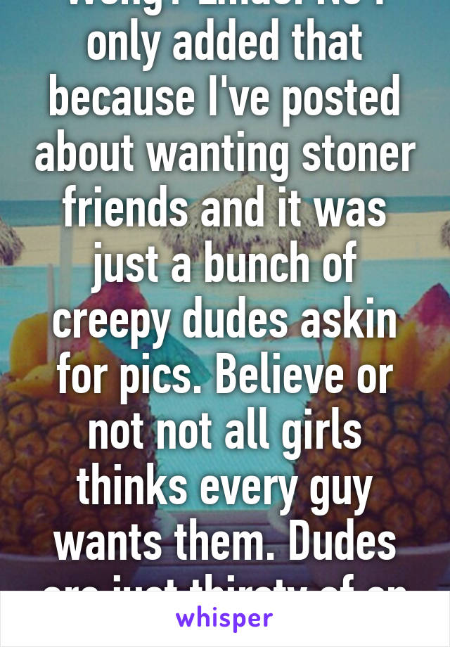 Wong? Lmao. No I only added that because I've posted about wanting stoner friends and it was just a bunch of creepy dudes askin for pics. Believe or not not all girls thinks every guy wants them. Dudes are just thirsty af on here LOL 