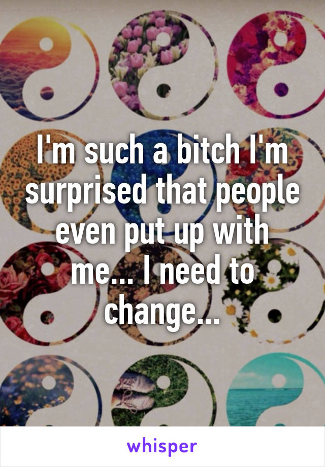 I'm such a bitch I'm surprised that people even put up with me... I need to change...