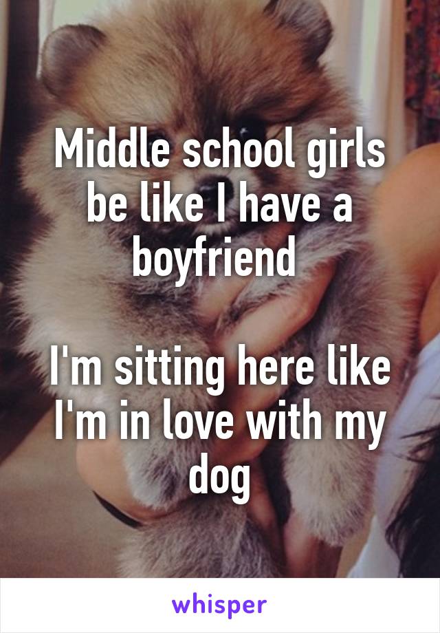 Middle school girls be like I have a boyfriend 

I'm sitting here like I'm in love with my dog