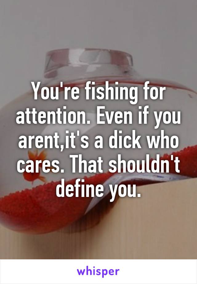 You're fishing for attention. Even if you arent,it's a dick who cares. That shouldn't define you.