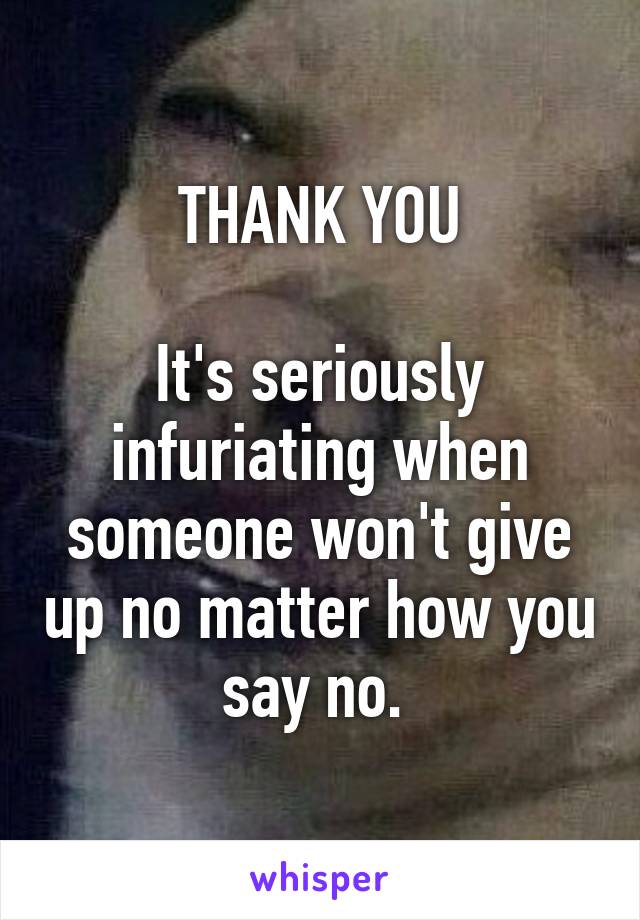 THANK YOU

It's seriously infuriating when someone won't give up no matter how you say no. 