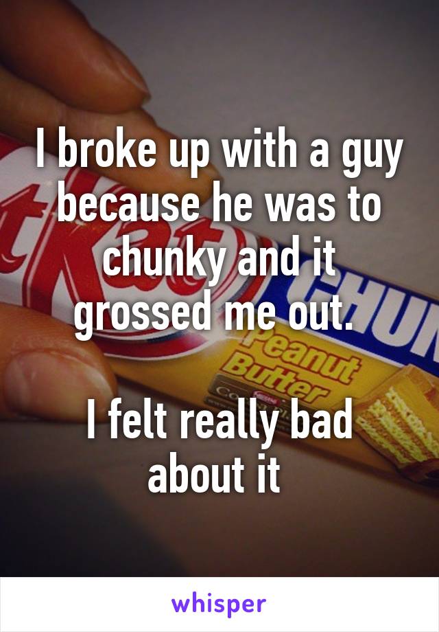 I broke up with a guy because he was to chunky and it grossed me out. 

I felt really bad about it 