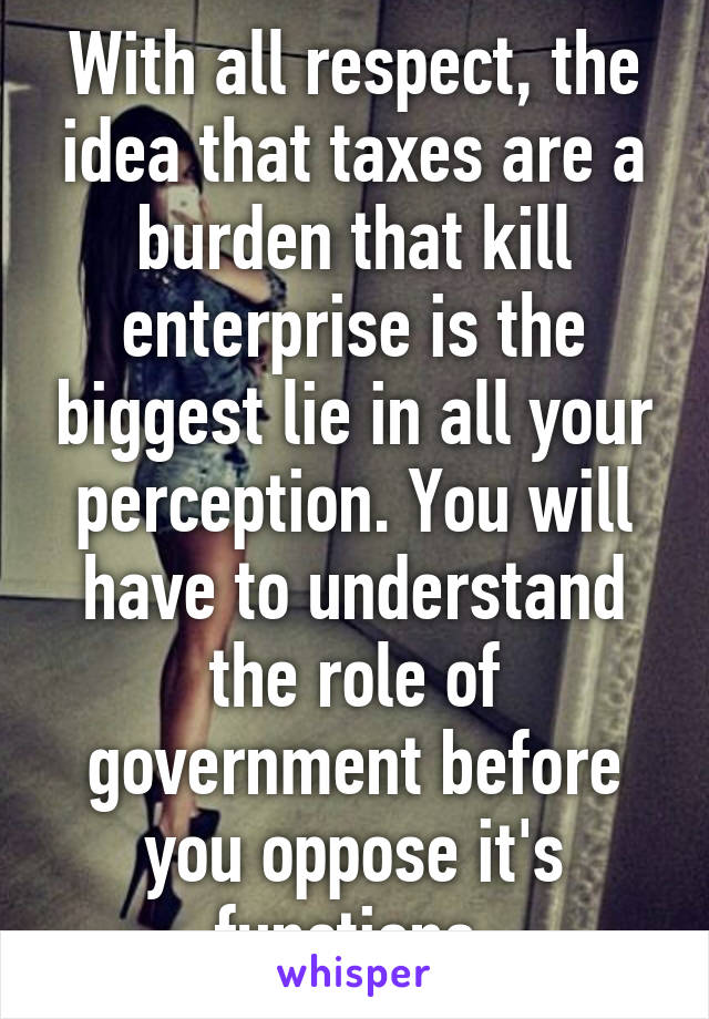 With all respect, the idea that taxes are a burden that kill enterprise is the biggest lie in all your perception. You will have to understand the role of government before you oppose it's functions.