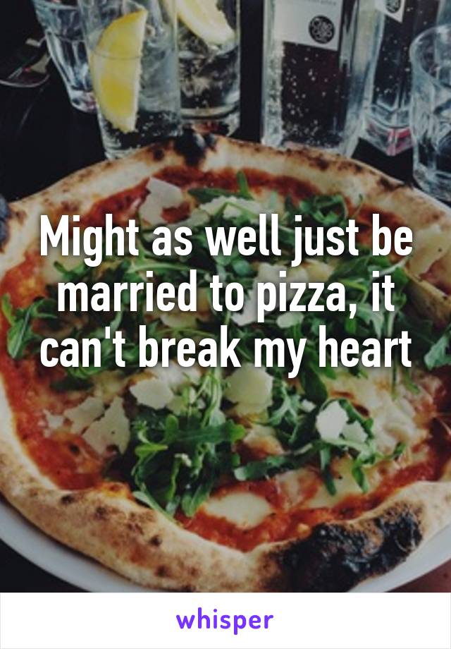 Might as well just be married to pizza, it can't break my heart
