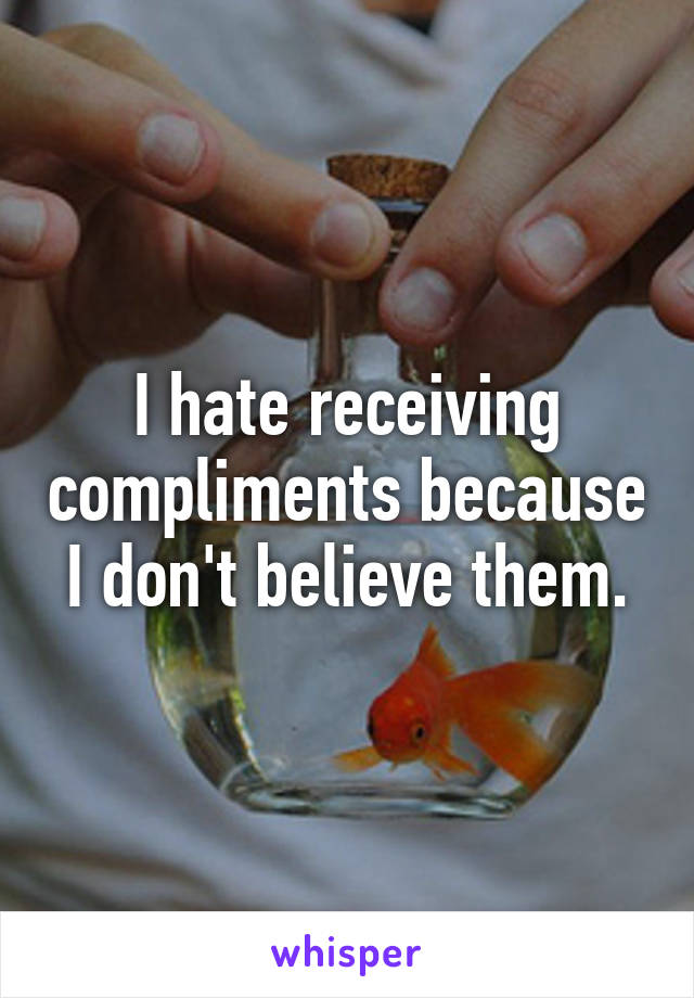 I hate receiving compliments because I don't believe them.