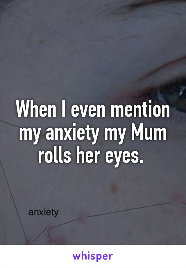 When I even mention my anxiety my Mum rolls her eyes. 