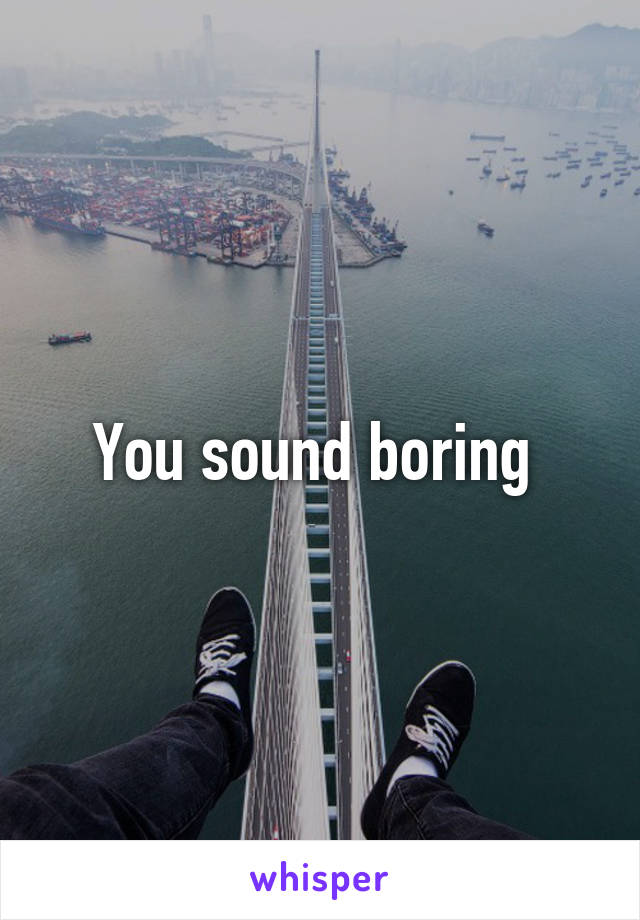 You sound boring 