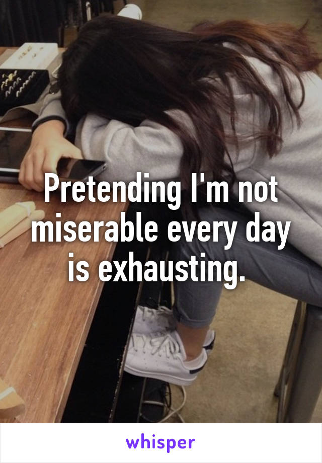 Pretending I'm not miserable every day is exhausting. 