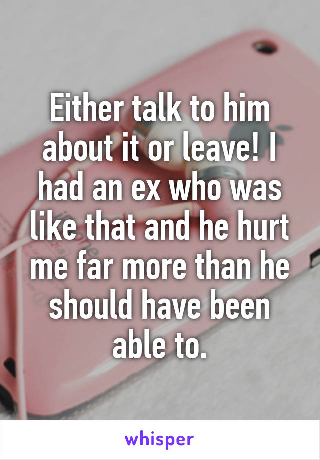 Either talk to him about it or leave! I had an ex who was like that and he hurt me far more than he should have been able to.