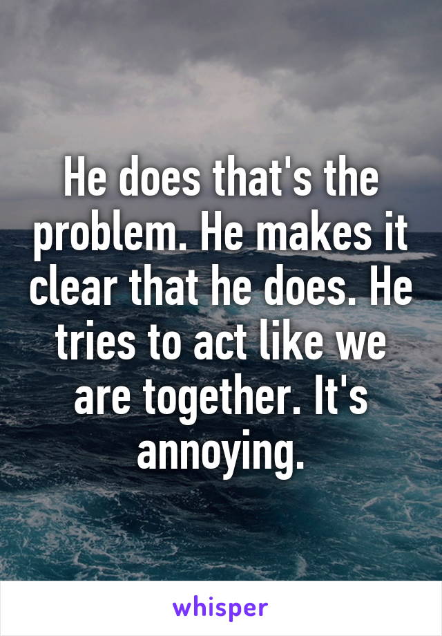 He does that's the problem. He makes it clear that he does. He tries to act like we are together. It's annoying.