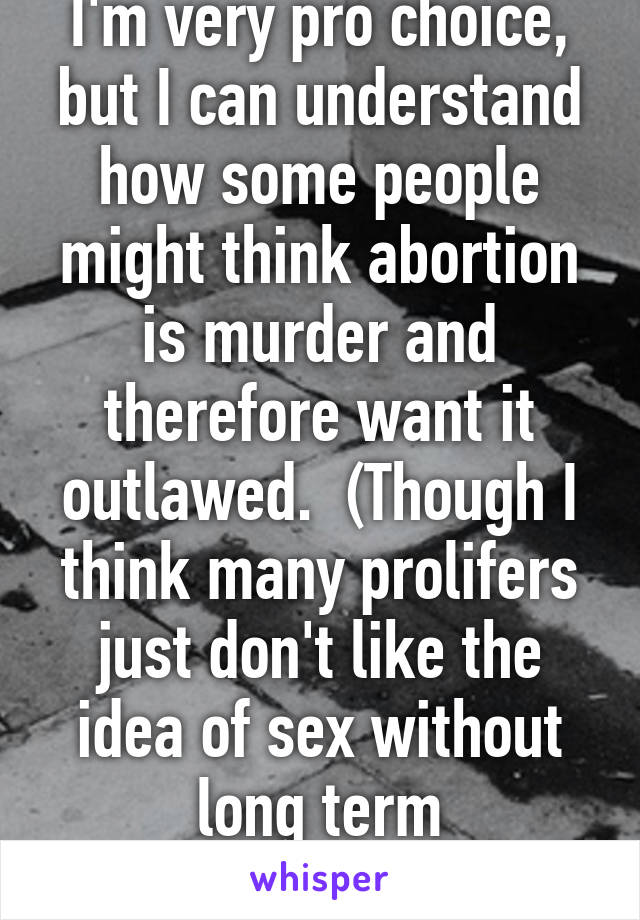 I'm very pro choice, but I can understand how some people might think abortion is murder and therefore want it outlawed.  (Though I think many prolifers just don't like the idea of sex without long term consequences)