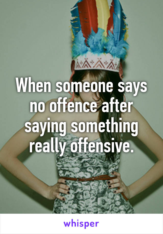 When someone says no offence after saying something really offensive.