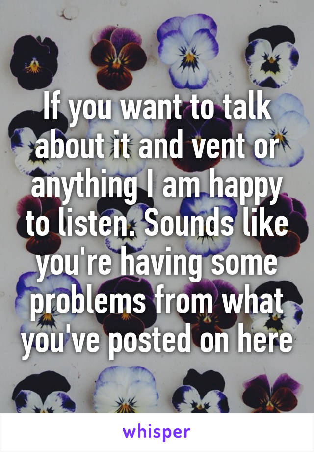 If you want to talk about it and vent or anything I am happy to listen. Sounds like you're having some problems from what you've posted on here