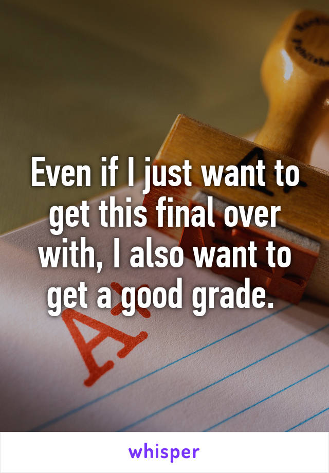 Even if I just want to get this final over with, I also want to get a good grade. 