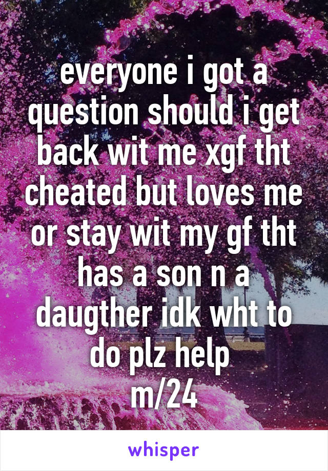 everyone i got a question should i get back wit me xgf tht cheated but loves me or stay wit my gf tht has a son n a daugther idk wht to do plz help 
m/24