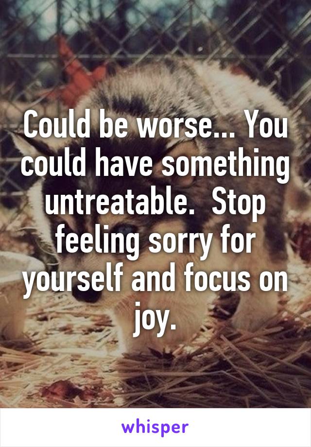 Could be worse... You could have something untreatable.  Stop feeling sorry for yourself and focus on joy.