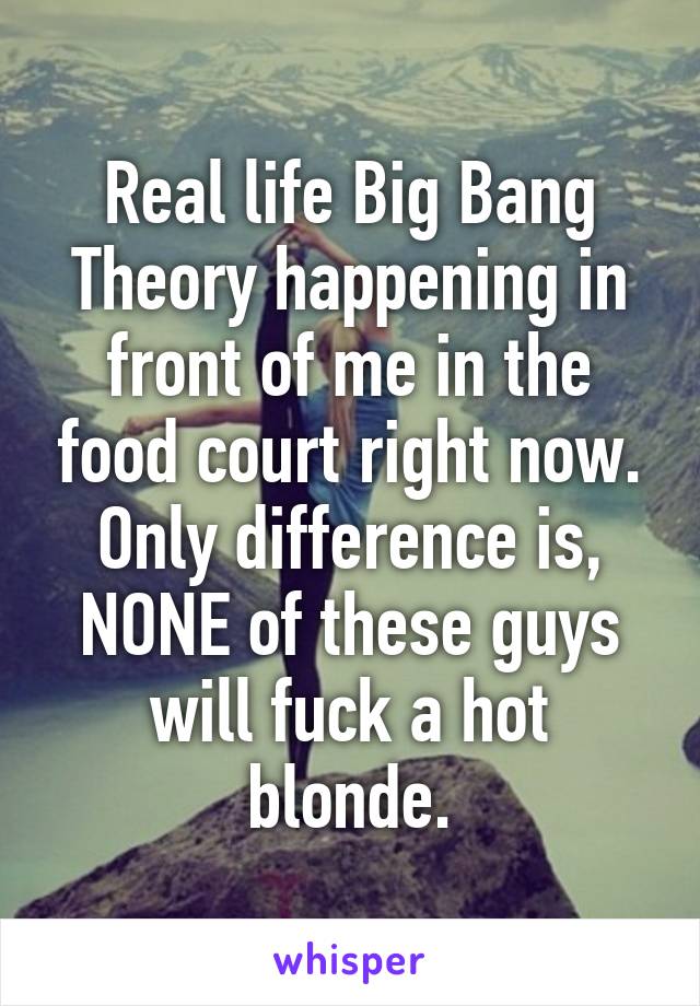 Real life Big Bang Theory happening in front of me in the food court right now.
Only difference is, NONE of these guys will fuck a hot blonde.