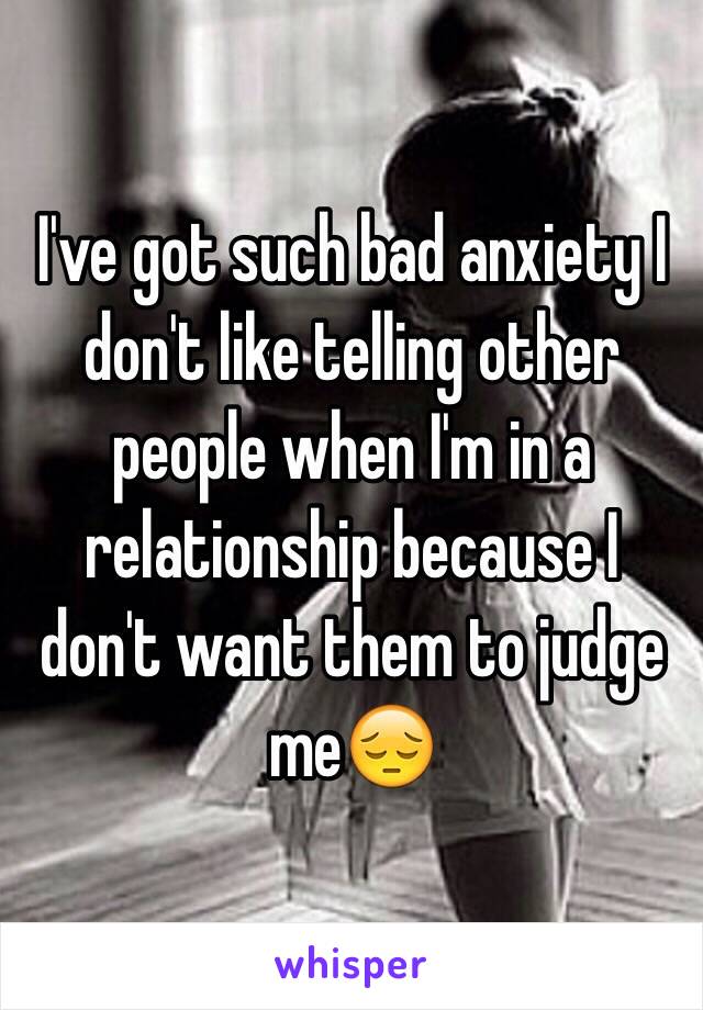 I've got such bad anxiety I don't like telling other people when I'm in a relationship because I don't want them to judge me😔