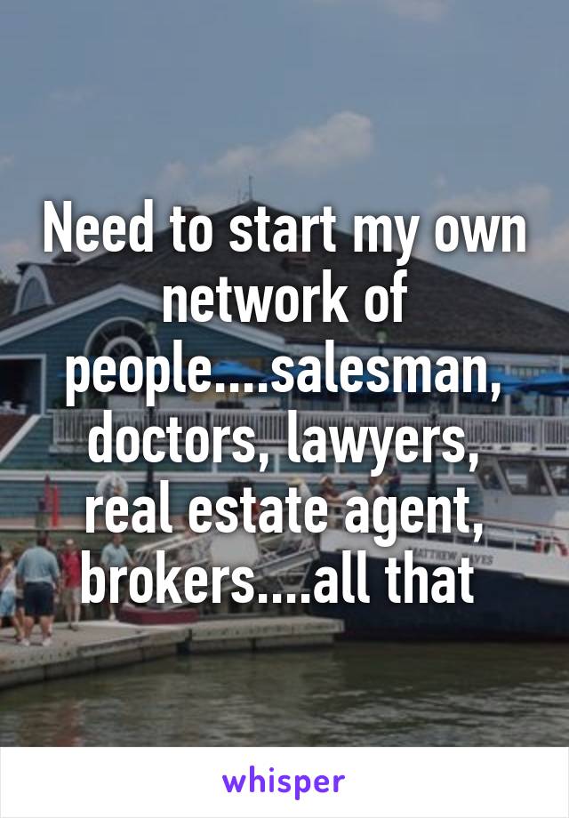 Need to start my own network of people....salesman, doctors, lawyers, real estate agent, brokers....all that 