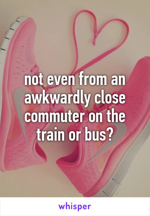 not even from an awkwardly close commuter on the train or bus?