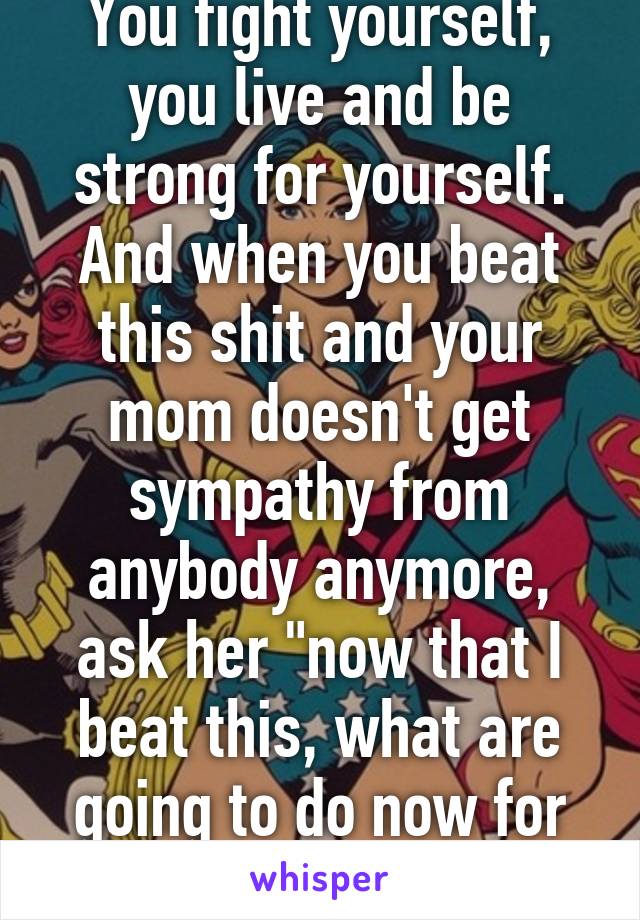 You fight yourself, you live and be strong for yourself. And when you beat this shit and your mom doesn't get sympathy from anybody anymore, ask her "now that I beat this, what are going to do now for attention?"