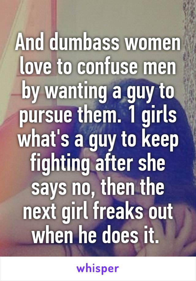 And dumbass women love to confuse men by wanting a guy to pursue them. 1 girls what's a guy to keep fighting after she says no, then the next girl freaks out when he does it. 