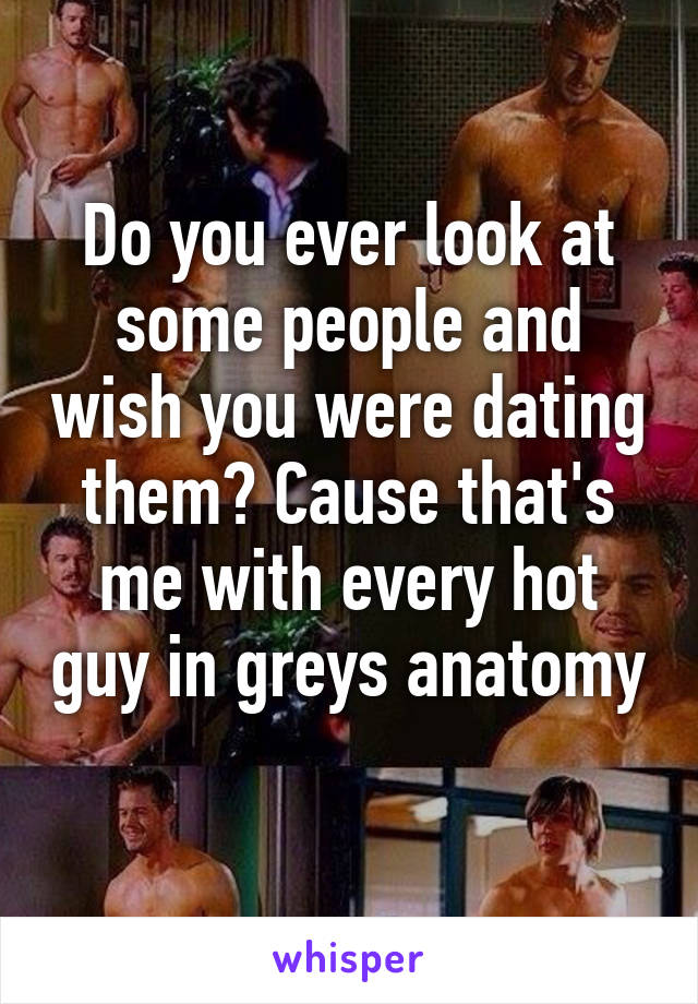 Do you ever look at some people and wish you were dating them? Cause that's me with every hot guy in greys anatomy 