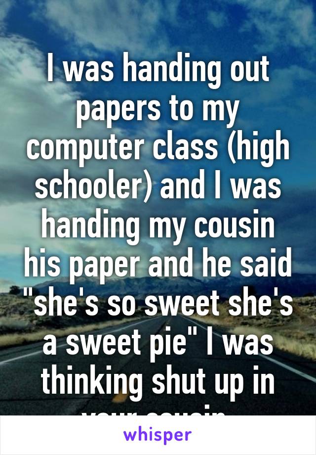 
I was handing out papers to my computer class (high schooler) and I was handing my cousin his paper and he said "she's so sweet she's a sweet pie" I was thinking shut up in your cousin 